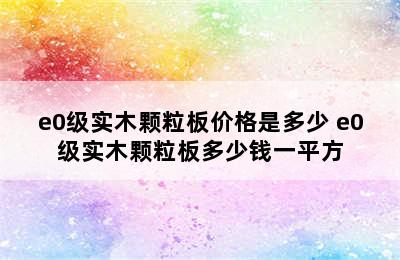 e0级实木颗粒板价格是多少 e0级实木颗粒板多少钱一平方